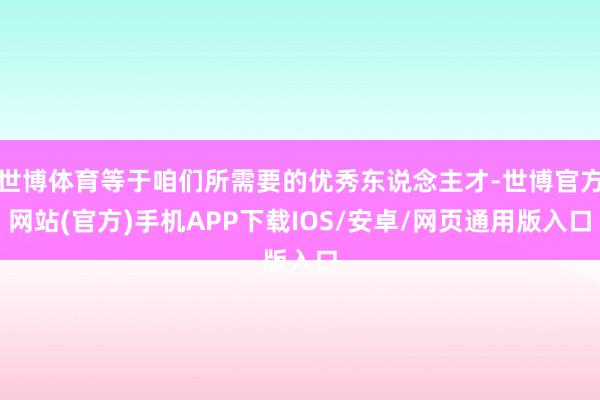 世博体育等于咱们所需要的优秀东说念主才-世博官方网站(官方)手机APP下载IOS/安卓/网页通用版入口