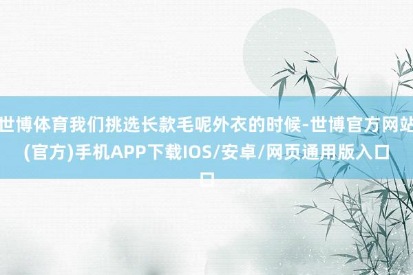 世博体育我们挑选长款毛呢外衣的时候-世博官方网站(官方)手机APP下载IOS/安卓/网页通用版入口