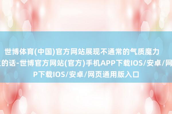 世博体育(中国)官方网站展现不通常的气质魔力        像这位博主的话-世博官方网站(官方)手机APP下载IOS/安卓/网页通用版入口