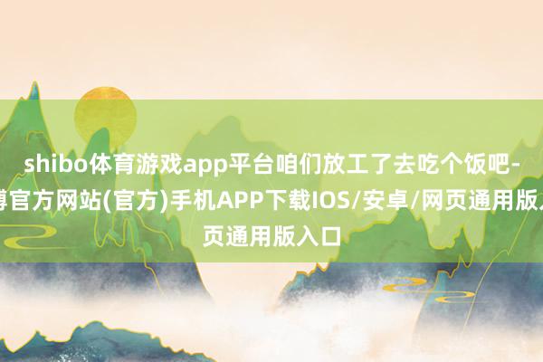 shibo体育游戏app平台咱们放工了去吃个饭吧-世博官方网站(官方)手机APP下载IOS/安卓/网页通用版入口