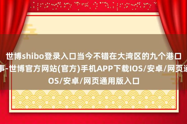 世博shibo登录入口当今不错在大湾区的九个港口使用此作事-世博官方网站(官方)手机APP下载IOS/安卓/网页通用版入口