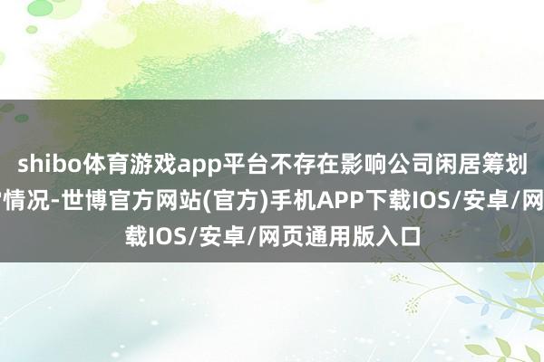shibo体育游戏app平台不存在影响公司闲居筹划与发展的异常情况-世博官方网站(官方)手机APP下载IOS/安卓/网页通用版入口