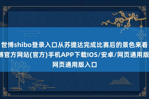 世博shibo登录入口从苏提达完成比赛后的景色来看-世博官方网站(官方)手机APP下载IOS/安卓/网页通用版入口