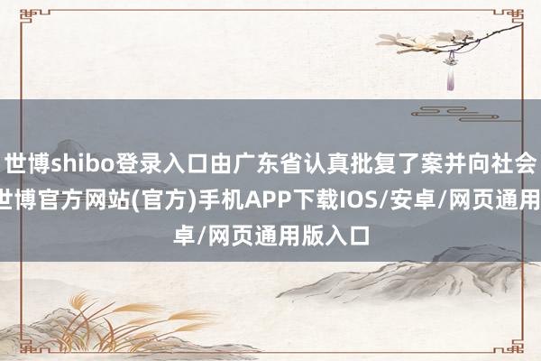 世博shibo登录入口由广东省认真批复了案并向社会公布-世博官方网站(官方)手机APP下载IOS/安卓/网页通用版入口