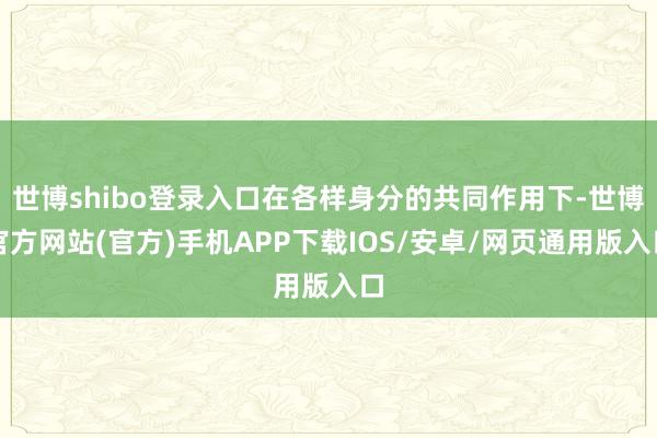 世博shibo登录入口在各样身分的共同作用下-世博官方网站(官方)手机APP下载IOS/安卓/网页通用版入口