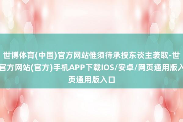 世博体育(中国)官方网站惟须待承授东谈主袭取-世博官方网站(官方)手机APP下载IOS/安卓/网页通用版入口