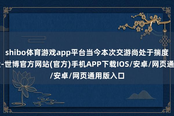 shibo体育游戏app平台当今本次交游尚处于揣度打算阶段-世博官方网站(官方)手机APP下载IOS/安卓/网页通用版入口