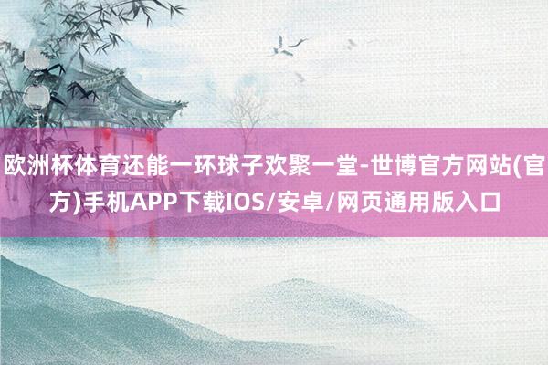 欧洲杯体育还能一环球子欢聚一堂-世博官方网站(官方)手机APP下载IOS/安卓/网页通用版入口