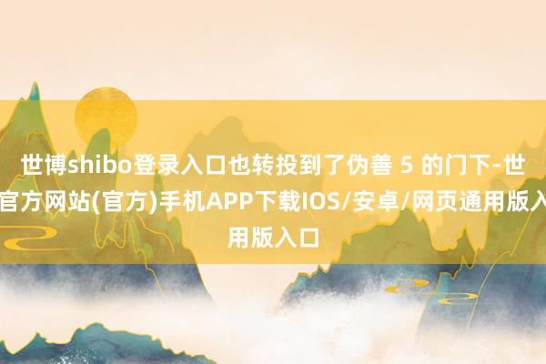 世博shibo登录入口也转投到了伪善 5 的门下-世博官方网站(官方)手机APP下载IOS/安卓/网页通用版入口