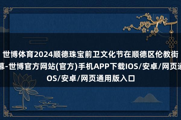 世博体育2024顺德珠宝前卫文化节在顺德区伦教街谈拉开帷幕-世博官方网站(官方)手机APP下载IOS/安卓/网页通用版入口