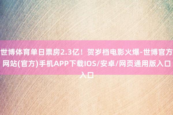 世博体育单日票房2.3亿!贺岁档电影火爆-世博官方网站(官方)手机APP下载IOS/安卓/网页通用版入口