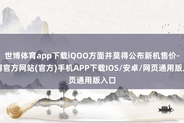 世博体育app下载iQOO方面并莫得公布新机售价-世博官方网站(官方)手机APP下载IOS/安卓/网页通用版入口