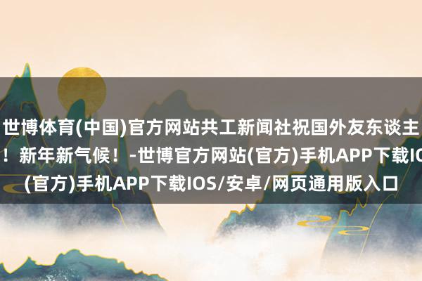 世博体育(中国)官方网站共工新闻社祝国外友东谈主、海表里本家元旦应承！新年新气候！-世博官方网站(官方)手机APP下载IOS/安卓/网页通用版入口