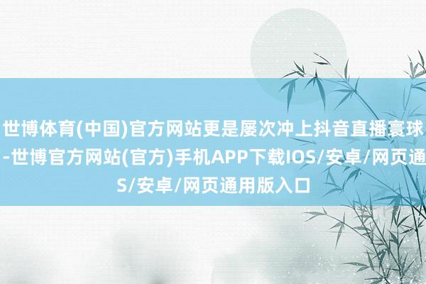 世博体育(中国)官方网站更是屡次冲上抖音直播寰球榜第又名-世博官方网站(官方)手机APP下载IOS/安卓/网页通用版入口