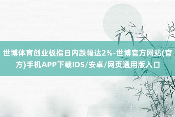 世博体育创业板指日内跌幅达2%-世博官方网站(官方)手机APP下载IOS/安卓/网页通用版入口