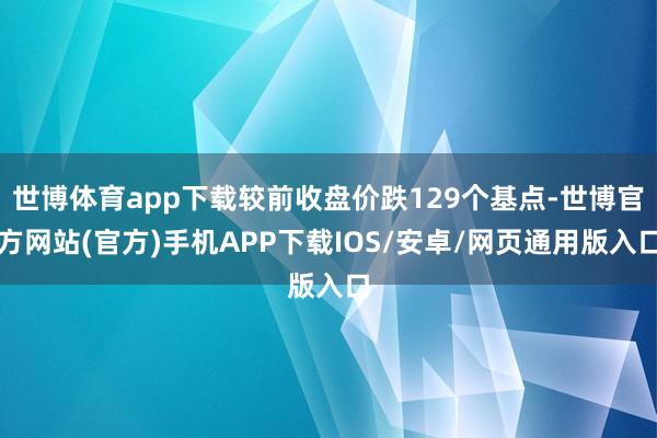 世博体育app下载较前收盘价跌129个基点-世博官方网站(官方)手机APP下载IOS/安卓/网页通用版入口