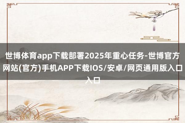 世博体育app下载部署2025年重心任务-世博官方网站(官方)手机APP下载IOS/安卓/网页通用版入口
