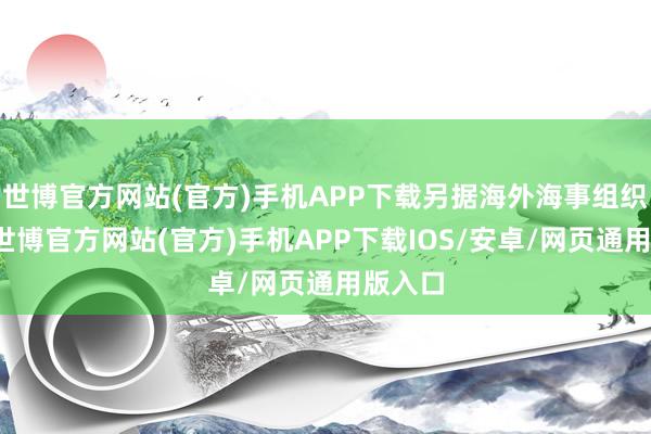 世博官方网站(官方)手机APP下载另据海外海事组织数据-世博官方网站(官方)手机APP下载IOS/安卓/网页通用版入口