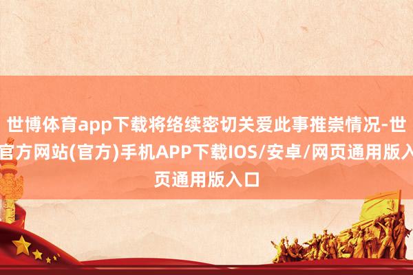 世博体育app下载将络续密切关爱此事推崇情况-世博官方网站(官方)手机APP下载IOS/安卓/网页通用版入口