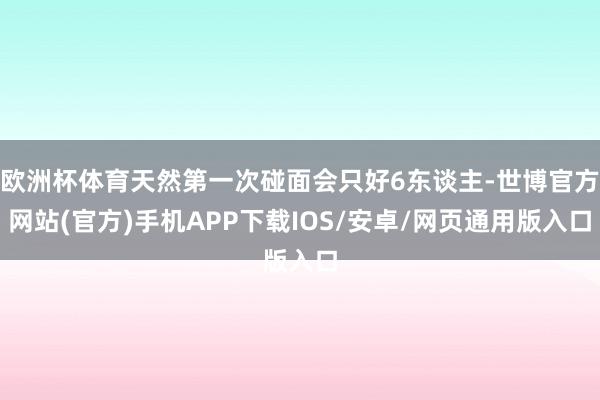 欧洲杯体育天然第一次碰面会只好6东谈主-世博官方网站(官方)手机APP下载IOS/安卓/网页通用版入口
