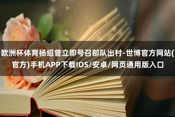 欧洲杯体育杨绍曾立即号召部队出村-世博官方网站(官方)手机APP下载IOS/安卓/网页通用版入口