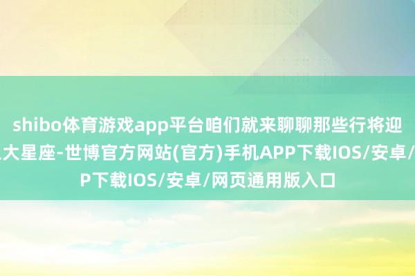 shibo体育游戏app平台咱们就来聊聊那些行将迎来资产激流的三大星座-世博官方网站(官方)手机APP下载IOS/安卓/网页通用版入口