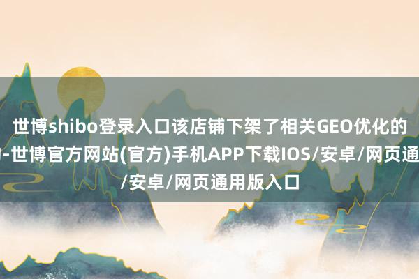 世博shibo登录入口该店铺下架了相关GEO优化的关系产物-世博官方网站(官方)手机APP下载IOS/安卓/网页通用版入口
