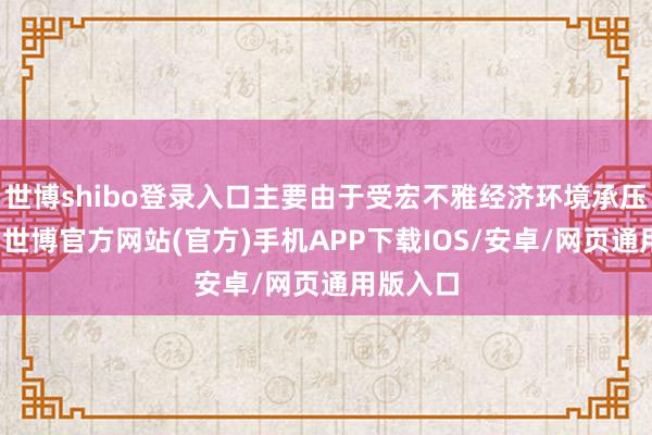 世博shibo登录入口主要由于受宏不雅经济环境承压的影响-世博官方网站(官方)手机APP下载IOS/安卓/网页通用版入口