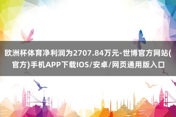 欧洲杯体育净利润为2707.84万元-世博官方网站(官方)手机APP下载IOS/安卓/网页通用版入口