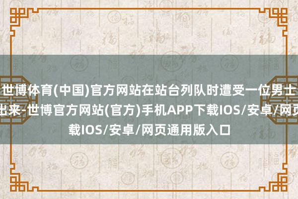 世博体育(中国)官方网站在站台列队时遭受一位男士从列车门口出来-世博官方网站(官方)手机APP下载IOS/安卓/网页通用版入口