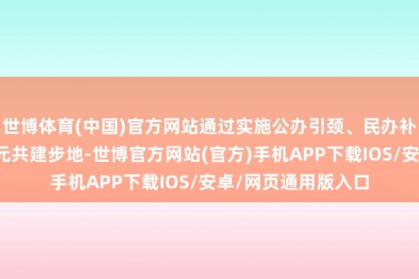 世博体育(中国)官方网站通过实施公办引颈、民办补充、社区镶嵌的多元共建步地-世博官方网站(官方)手机APP下载IOS/安卓/网页通用版入口