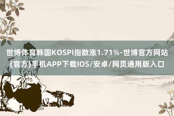 世博体育韩国KOSPI指数涨1.71%-世博官方网站(官方)手机APP下载IOS/安卓/网页通用版入口