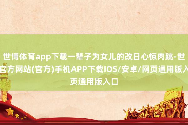 世博体育app下载一辈子为女儿的改日心惊肉跳-世博官方网站(官方)手机APP下载IOS/安卓/网页通用版入口