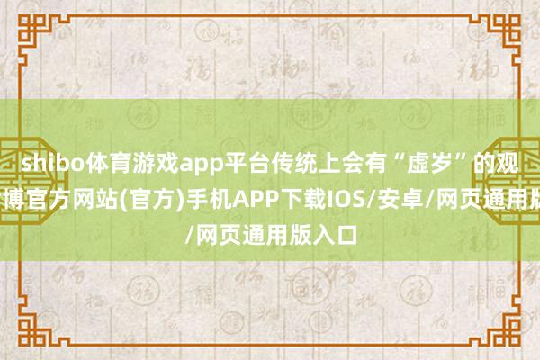 shibo体育游戏app平台传统上会有“虚岁”的观念-世博官方网站(官方)手机APP下载IOS/安卓/网页通用版入口