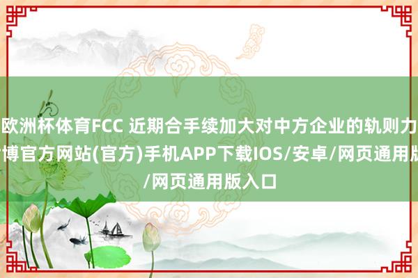 欧洲杯体育FCC 近期合手续加大对中方企业的轨则力度-世博官方网站(官方)手机APP下载IOS/安卓/网页通用版入口