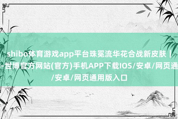 shibo体育游戏app平台珠冕流华花合战新皮肤｜韶光风华-世博官方网站(官方)手机APP下载IOS/安卓/网页通用版入口