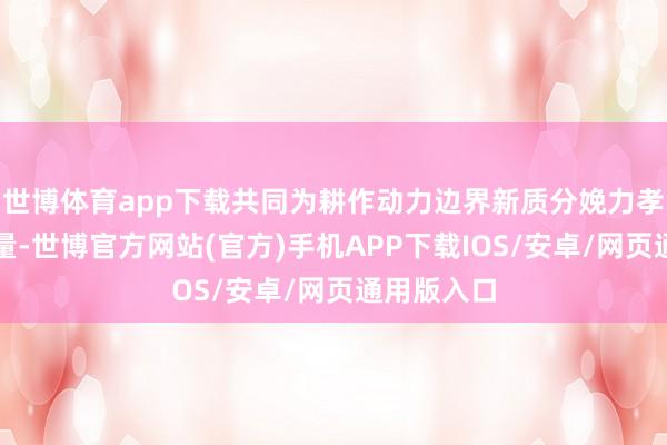 世博体育app下载共同为耕作动力边界新质分娩力孝敬央企力量-世博官方网站(官方)手机APP下载IOS/安卓/网页通用版入口