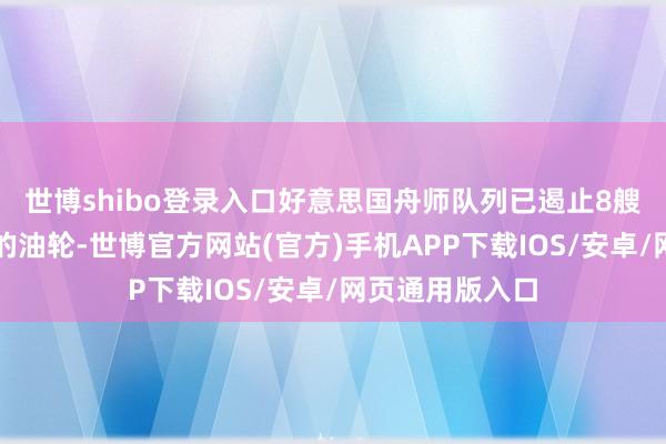 世博shibo登录入口好意思国舟师队列已遏止8艘相差伊朗口岸的油轮-世博官方网站(官方)手机APP下载IOS/安卓/网页通用版入口