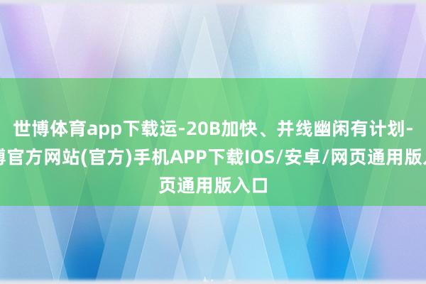 世博体育app下载运-20B加快、并线幽闲有计划-世博官方网站(官方)手机APP下载IOS/安卓/网页通用版入口