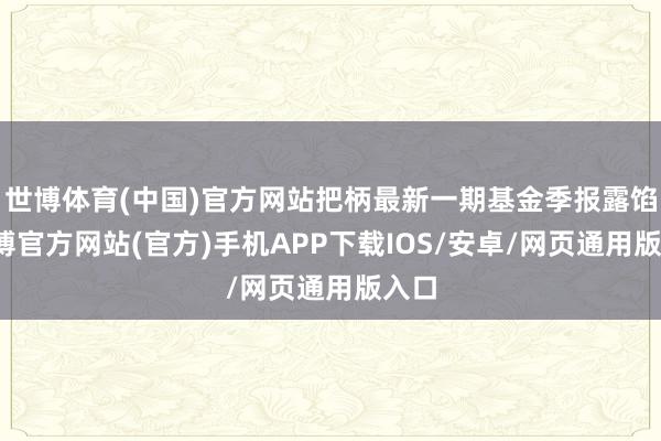 世博体育(中国)官方网站把柄最新一期基金季报露馅-世博官方网站(官方)手机APP下载IOS/安卓/网页通用版入口