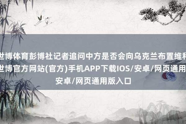 世博体育彭博社记者追问中方是否会向乌克兰布置维和部队-世博官方网站(官方)手机APP下载IOS/安卓/网页通用版入口
