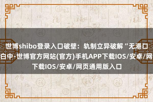 世博shibo登录入口　　破壁：轨制立异破解“无港口”困局　　传统明白中-世博官方网站(官方)手机APP下载IOS/安卓/网页通用版入口
