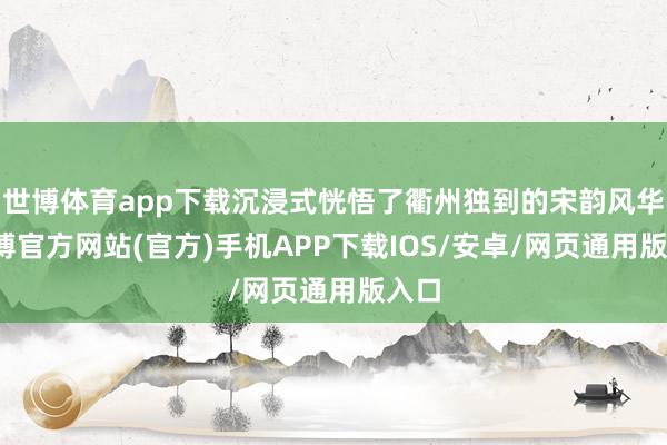 世博体育app下载沉浸式恍悟了衢州独到的宋韵风华-世博官方网站(官方)手机APP下载IOS/安卓/网页通用版入口