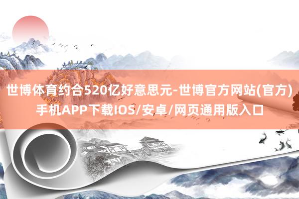 世博体育约合520亿好意思元-世博官方网站(官方)手机APP下载IOS/安卓/网页通用版入口