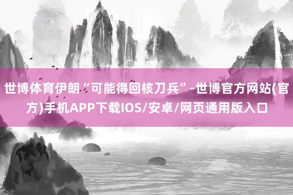 世博体育伊朗“可能得回核刀兵”-世博官方网站(官方)手机APP下载IOS/安卓/网页通用版入口