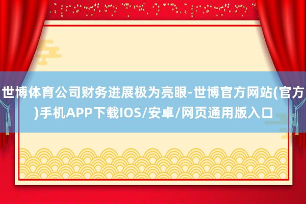世博体育公司财务进展极为亮眼-世博官方网站(官方)手机APP下载IOS/安卓/网页通用版入口