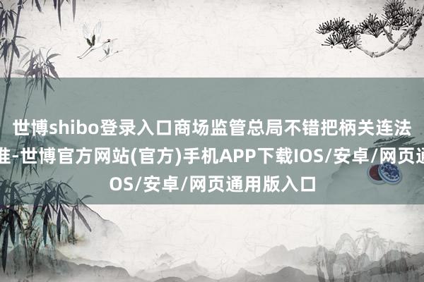 世博shibo登录入口商场监管总局不错把柄关连法子能够标准-世博官方网站(官方)手机APP下载IOS/安卓/网页通用版入口