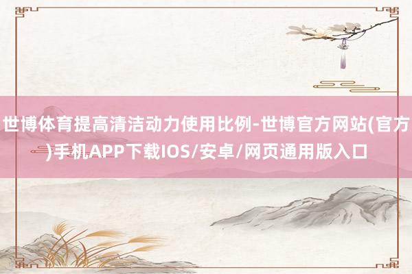 世博体育提高清洁动力使用比例-世博官方网站(官方)手机APP下载IOS/安卓/网页通用版入口