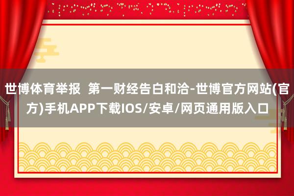 世博体育举报  第一财经告白和洽-世博官方网站(官方)手机APP下载IOS/安卓/网页通用版入口