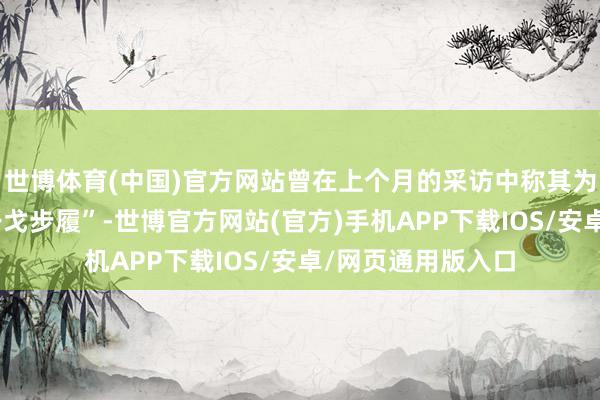 世博体育(中国)官方网站曾在上个月的采访中称其为“某种经由上的干戈步履”-世博官方网站(官方)手机APP下载IOS/安卓/网页通用版入口